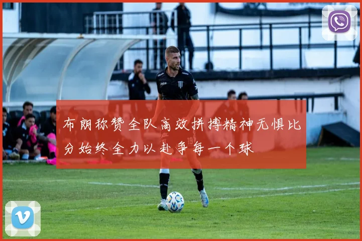布朗称赞全队高效拼搏精神无惧比分始终全力以赴争每一个球