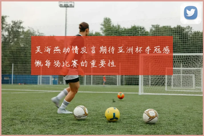吴海燕动情发言期待亚洲杯夺冠感慨每场比赛的重要性