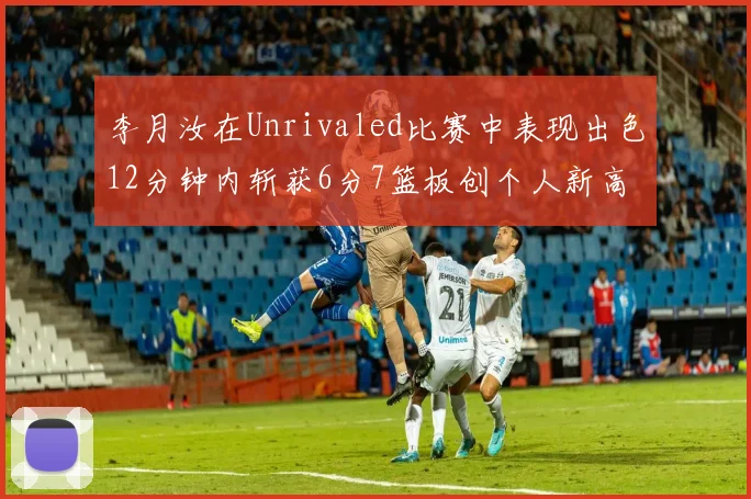 李月汝在Unrivaled比赛中表现出色12分钟内斩获6分7篮板创个人新高
