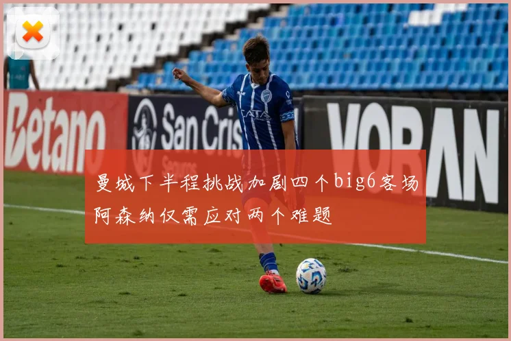 曼城下半程挑战加剧四个big6客场阿森纳仅需应对两个难题