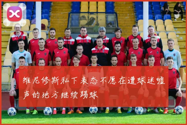 维尼修斯私下表态不愿在遭球迷嘘声的地方继续踢球