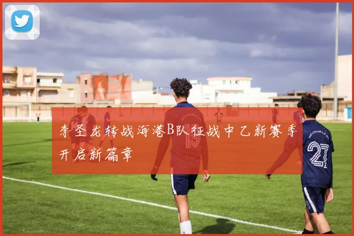 李圣龙转战海港B队征战中乙新赛季开启新篇章