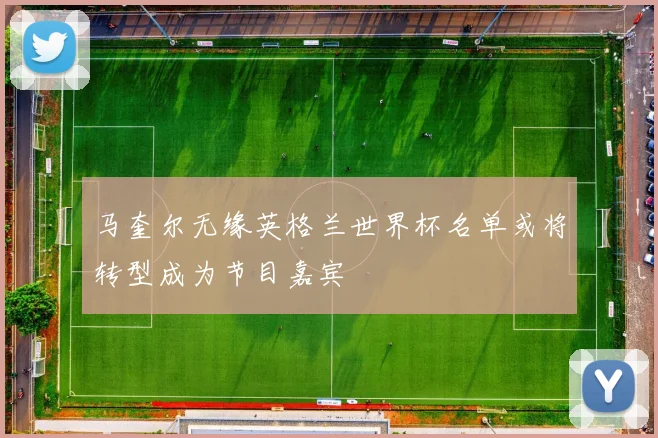马奎尔无缘英格兰世界杯名单或将转型成为节目嘉宾