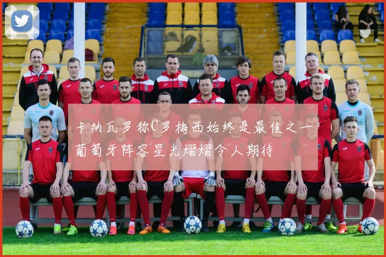 卡纳瓦罗称C罗梅西始终是最佳之一葡萄牙阵容星光熠熠令人期待