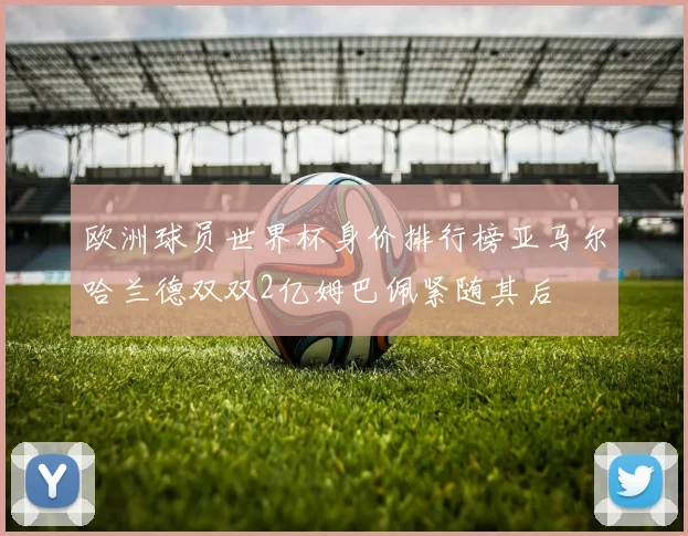 欧洲球员世界杯身价排行榜亚马尔哈兰德双双2亿姆巴佩紧随其后