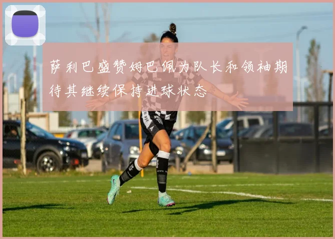 萨利巴盛赞姆巴佩为队长和领袖期待其继续保持进球状态